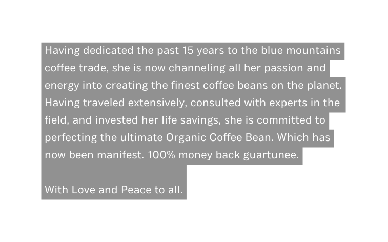 Having dedicated the past 15 years to the blue mountains coffee trade she is now channeling all her passion and energy into creating the finest coffee beans on the planet Having traveled extensively consulted with experts in the field and invested her life savings she is committed to perfecting the ultimate Organic Coffee Bean Which has now been manifest 100 money back guartunee With Love and Peace to all